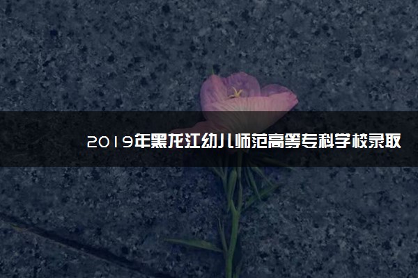 2019年黑龙江幼儿师范高等专科学校录取分数线是多少