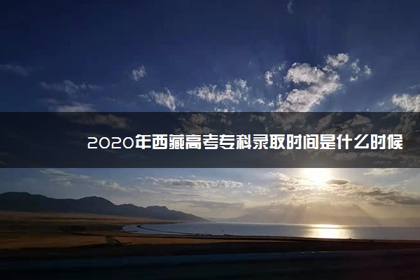 2020年西藏高考专科录取时间是什么时候