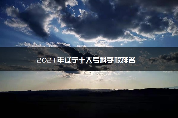 2021年辽宁十大专科学校排名