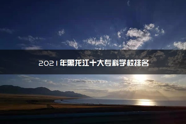 2021年黑龙江十大专科学校排名