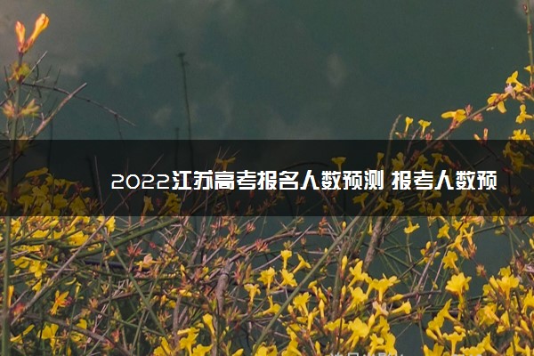 2022江苏高考报名人数预测 报考人数预计多少