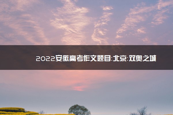 2022安徽高考作文题目：北京：双奥之城