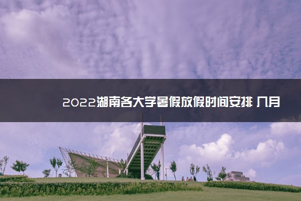 2022湖南各大学暑假放假时间安排 几月几号开学
