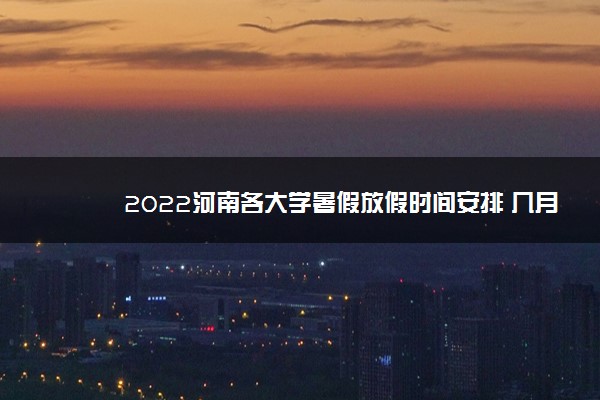 2022河南各大学暑假放假时间安排 几月几号开学