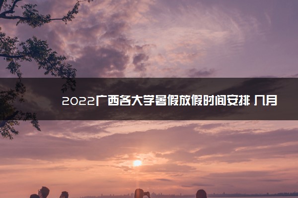 2022广西各大学暑假放假时间安排 几月几号开学