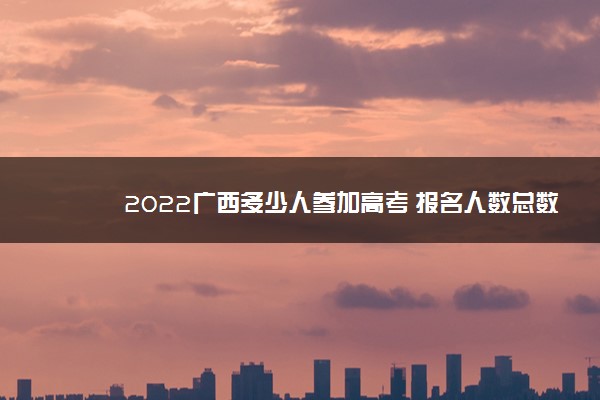 2022广西多少人参加高考 报名人数总数
