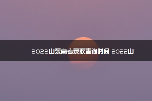 2022山东高考录取查询时间-2022山东高考录取进程表