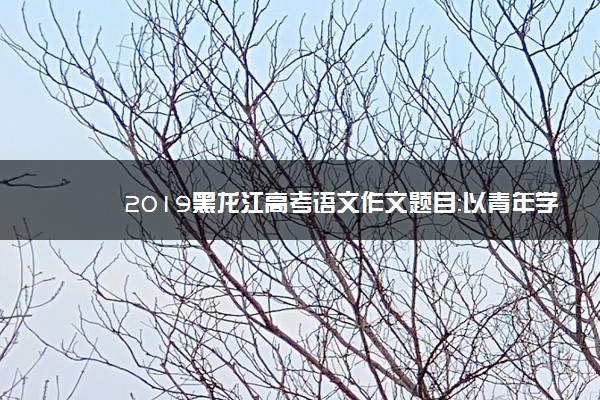 2019黑龙江高考语文作文题目：以青年学生当事人的身份完成写作