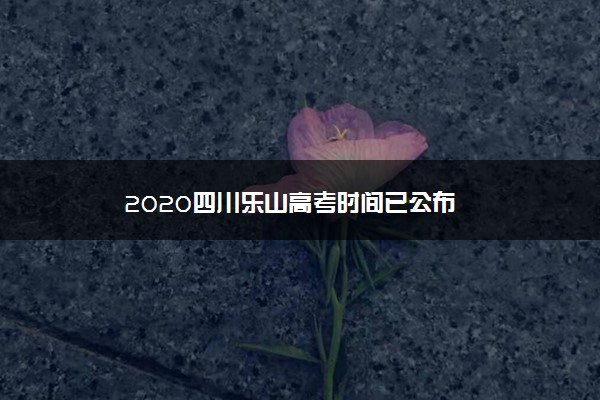 2020四川乐山高考时间已公布