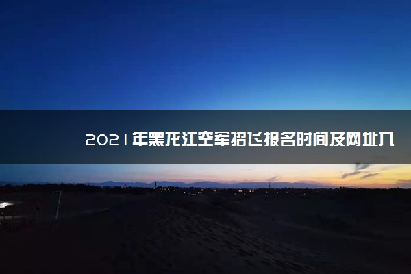2021年黑龙江空军招飞报名时间及网址入口