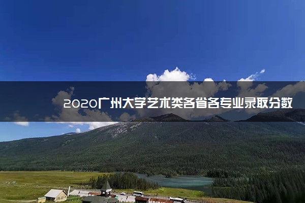 2020广州大学艺术类各省各专业录取分数线
