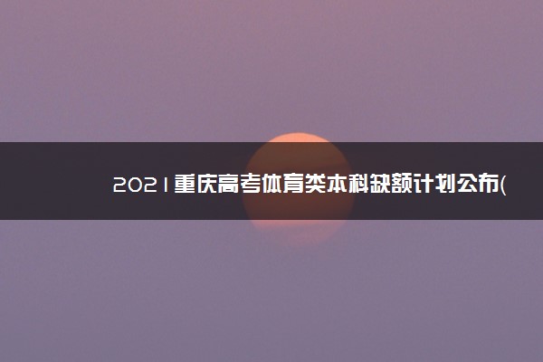 2021重庆高考体育类本科缺额计划公布（第2次征集）