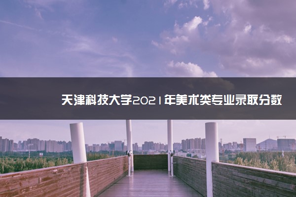 天津科技大学2021年美术类专业录取分数线