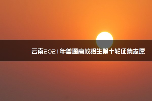 云南2021年普通高校招生第十轮征集志愿招生计划