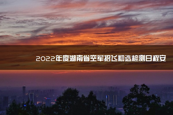 2022年度湖南省空军招飞初选检测日程安排 哪天初试