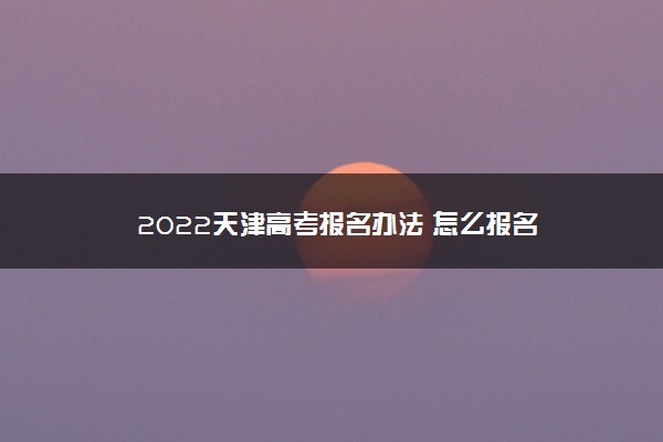 2022天津高考报名办法 怎么报名
