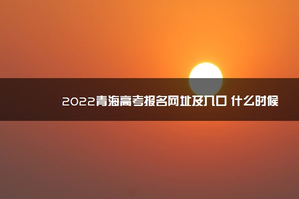 2022青海高考报名网址及入口 什么时候报名