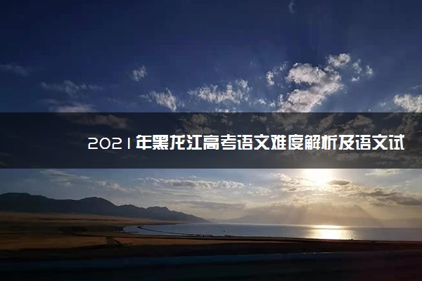 2021年黑龙江高考语文难度解析及语文试卷答案点评