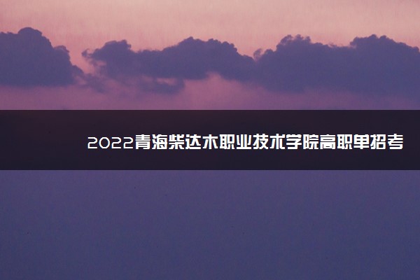 2022青海柴达木职业技术学院高职单招考试报名时间 什么时候报名考试