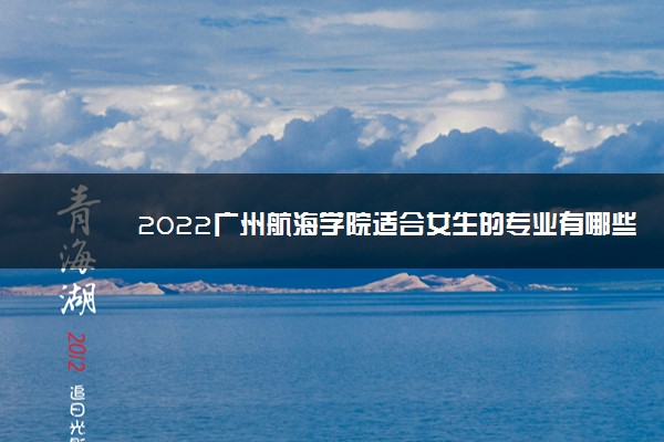 2022广州航海学院适合女生的专业有哪些 什么专业好就业