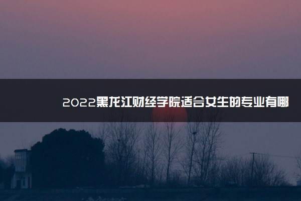 2022黑龙江财经学院适合女生的专业有哪些