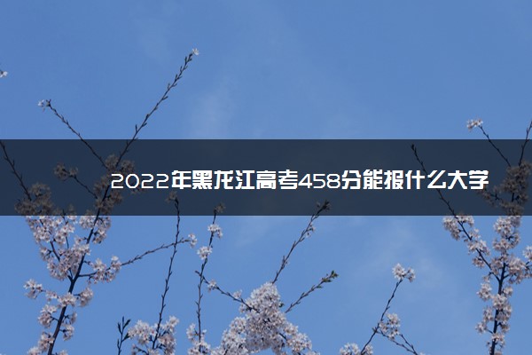 2022年黑龙江高考458分能报什么大学 458分能上哪些院校