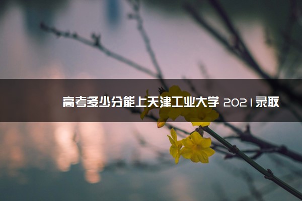 高考多少分能上天津工业大学 2021录取分数线是多少