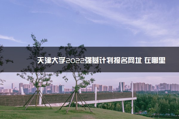 天津大学2022强基计划报名网址 在哪里报名