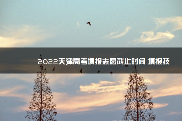 2022天津高考填报志愿截止时间 填报技巧是什么