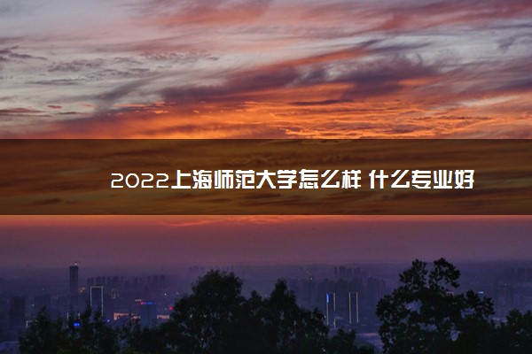 2022上海师范大学怎么样 什么专业好