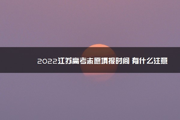 2022江苏高考志愿填报时间 有什么注意事项