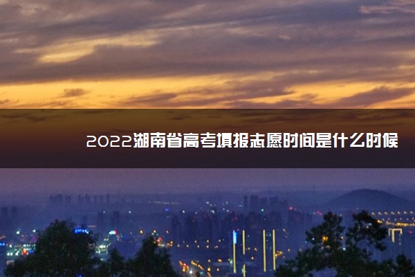 2022湖南省高考填报志愿时间是什么时候