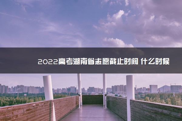2022高考湖南省志愿截止时间 什么时候结束