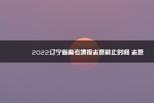 2022辽宁省高考填报志愿截止时间 志愿填报注意事项