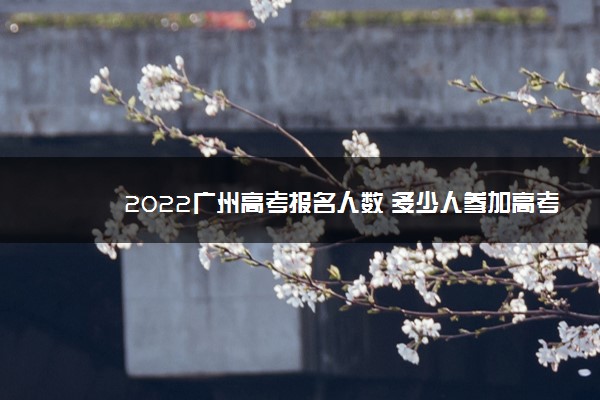 2022广州高考报名人数 多少人参加高考