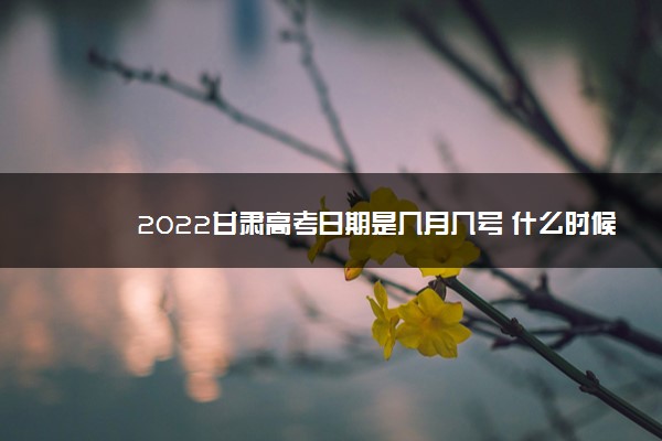 2022甘肃高考日期是几月几号 什么时候考完