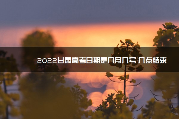 2022甘肃高考日期是几月几号 几点结束