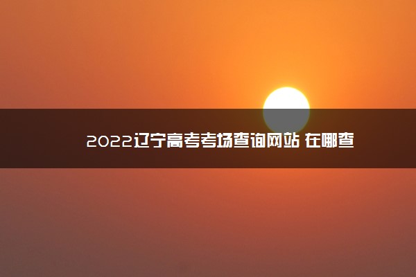 2022辽宁高考考场查询网站 在哪查
