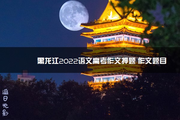 黑龙江2022语文高考作文押题 作文题目预测及优秀范文