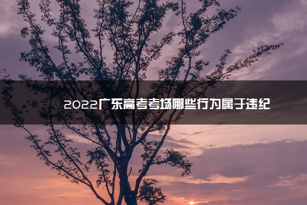 2022广东高考考场哪些行为属于违纪