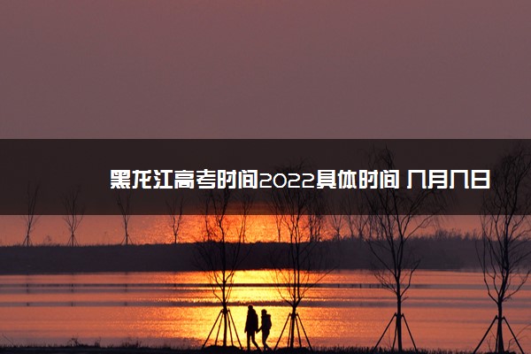 黑龙江高考时间2022具体时间 几月几日开始考试