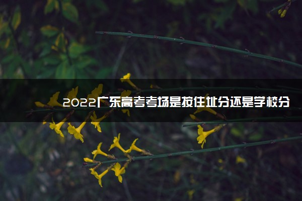 2022广东高考考场是按住址分还是学校分