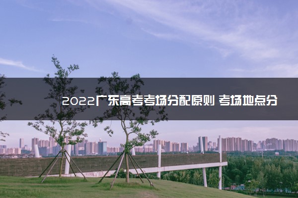 2022广东高考考场分配原则 考场地点分配方法