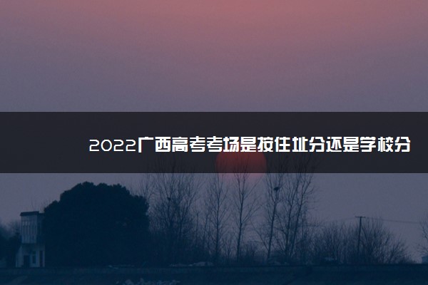 2022广西高考考场是按住址分还是学校分