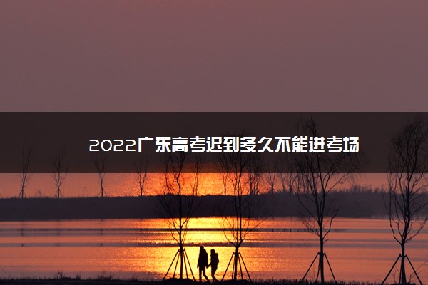 2022广东高考迟到多久不能进考场