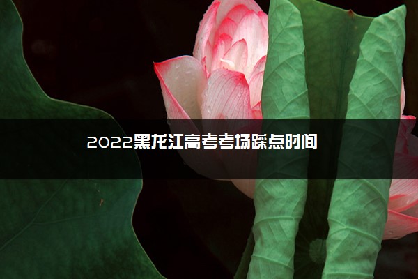 2022黑龙江高考考场踩点时间