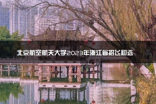 北京航空航天大学2023年浙江省招飞初选时间 招飞流程是什么