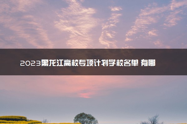 2023黑龙江高校专项计划学校名单 有哪些大学