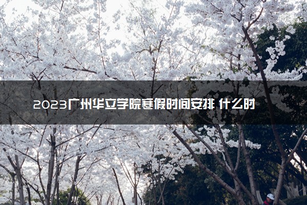 2023广州华立学院寒假时间安排 什么时候放寒假