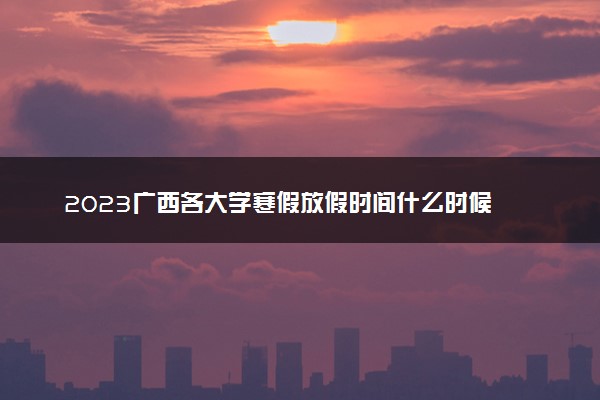 2023广西各大学寒假放假时间什么时候 几月几号放寒假